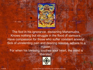 The fool in his ignorance, disdaining Mahamudra,  Knows nothing but struggle in the flood of samsara.  Have compassion for those who suffer constant anxiety!  Sick of unrelenting pain and desiring release, adhere to a master,  For when his blessing touches your heart, the mind is liberated.   