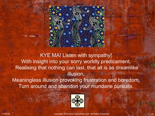 KYE MA! Listen with sympathy!  With insight into your sorry worldly predicament,  Realising that nothing can last, that all is as dreamlike illusion,  Meaningless illusion provoking frustration and boredom,  Turn around and abandon your mundane pursuits.  