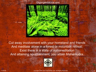 Cut away involvement with your homeland and friends  And meditate alone in a forest or mountain retreat;  Exist there in a state of non-meditation  And attaining no-attainment, you attain Mahamudra.   Qigongandalucia.com 