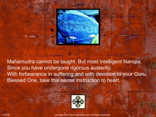 Mahamudra cannot be taught. But most intelligent Naropa,  Since you have undergone rigorous austerity,  With forbearance in suffering and with devotion to your Guru,  Blessed One, take this secret instruction to heart.   