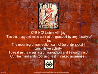 KYE HO! Listen with joy!  The truth beyond mind cannot be grasped by any faculty of mind;  The meaning of non-action cannot be understood in compulsive activity;  To realise the meaning of non-action and beyond mind,  Cut the mind at its root and rest in naked awareness.  