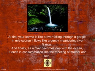 At first your karma is like a river falling through a gorge;  In mid-course it flows like a gently meandering river Ganga;  And finally, as a river becomes one with the ocean,  It ends in consummation like the meeting of mother and son.   