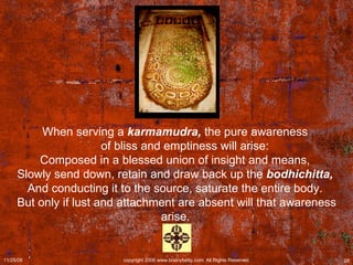 When serving a  karmamudra,  the pure awareness        of bliss and emptiness will arise:  Composed in a blessed union of insight and means,  Slowly send down, retain and draw back up the  bodhichitta,   And conducting it to the source, saturate the entire body.  But only if lust and attachment are absent will that awareness arise.   