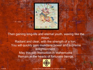 Then gaining long-life and eternal youth, waxing like the moon,  Radiant and clear, with the strength of a lion,  You will quickly gain mundane power and supreme enlightenment.  May this pith instruction in Mahamudra  Remain in the hearts of fortunate beings. 