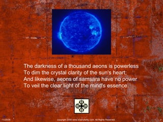 The darkness of a thousand aeons is powerless  To dim the crystal clarity of the sun's heart;  And likewise, aeons of samsara have no power  To veil the clear light of the mind's essence.  