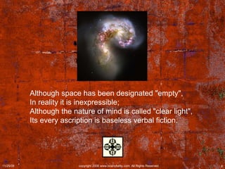 Although space has been designated "empty",  In reality it is inexpressible;  Although the nature of mind is called "clear light",  Its every ascription is baseless verbal fiction.  