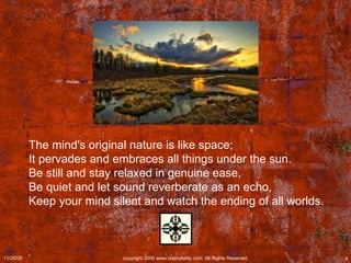 The mind's original nature is like space;  It pervades and embraces all things under the sun.  Be still and stay relaxed in genuine ease,  Be quiet and let sound reverberate as an echo,  Keep your mind silent and watch the ending of all worlds. 