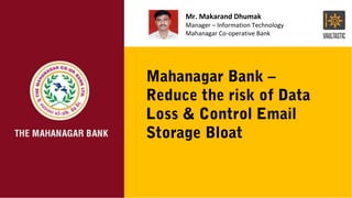Mahanagar Bank –
Reduce the risk of Data
Loss & Control Email
Storage Bloat
Mr. Makarand Dhumak
Manager – Information Technology
Mahanagar Co-operative Bank
 