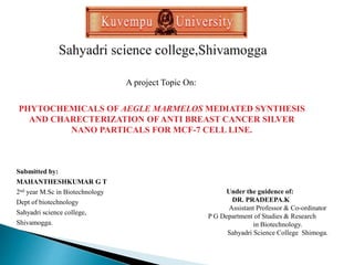 A project Topic On:
PHYTOCHEMICALS OF AEGLE MARMELOS MEDIATED SYNTHESIS
AND CHARECTERIZATION OF ANTI BREAST CANCER SILVER
NANO PARTICALS FOR MCF-7 CELL LINE.
Submitted by:
MAHANTHESHKUMAR G T
2nd year M.Sc in Biotechnology
Dept of biotechnology
Sahyadri science college,
Shivamogga.
Under the guidence of:
DR. PRADEEPA.K
Assistant Professor & Co-ordinator
P G Department of Studies & Research
in Biotechnology.
Sahyadri Science College Shimoga.
 