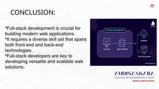 CONCLUSION:
•Full-stack development is crucial for
building modern web applications.
•It requires a diverse skill set that spans
both front-end and back-end
technologies.
•Full-stack developers are key to
developing versatile and scalable web
solutions.
 