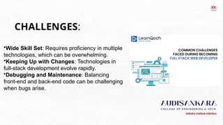 CHALLENGES:
•Wide Skill Set: Requires proficiency in multiple
technologies, which can be overwhelming.
•Keeping Up with Changes: Technologies in
full-stack development evolve rapidly.
•Debugging and Maintenance: Balancing
front-end and back-end code can be challenging
when bugs arise.
 