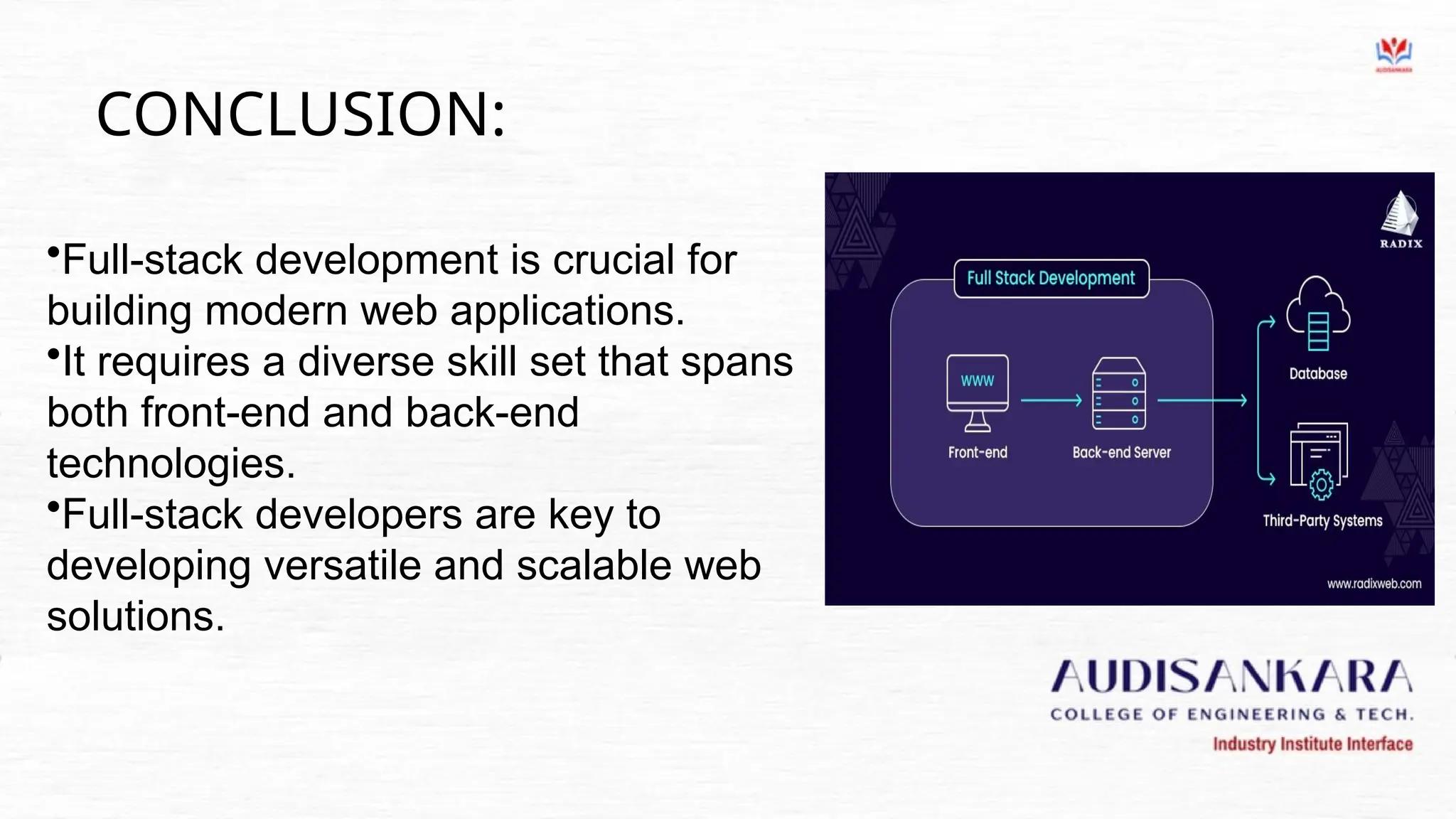 CONCLUSION:
•Full-stack development is crucial for
building modern web applications.
•It requires a diverse skill set that spans
both front-end and back-end
technologies.
•Full-stack developers are key to
developing versatile and scalable web
solutions.
 