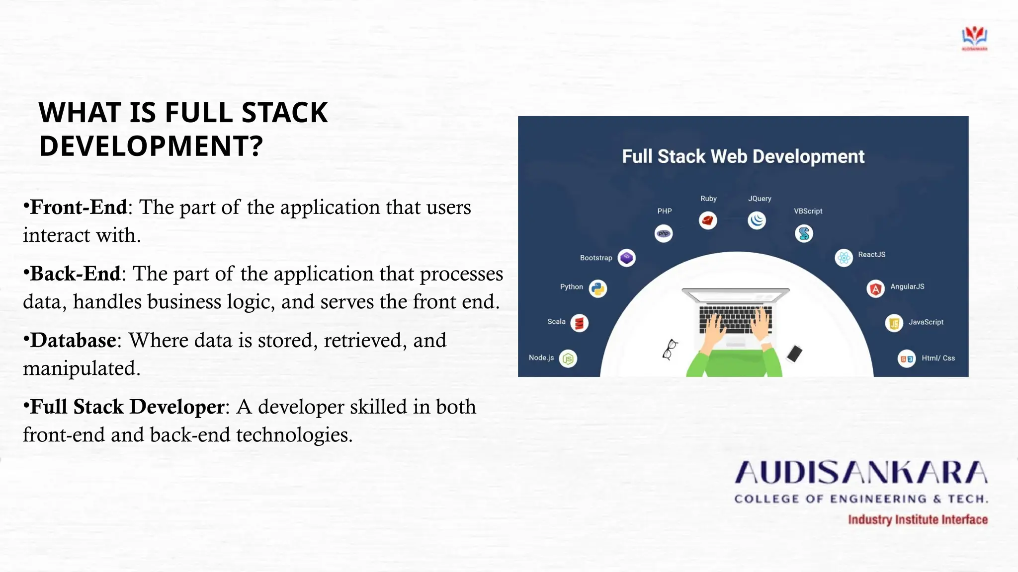 WHAT IS FULL STACK
DEVELOPMENT?
•Front-End: The part of the application that users
interact with.
•Back-End: The part of the application that processes
data, handles business logic, and serves the front end.
•Database: Where data is stored, retrieved, and
manipulated.
•Full Stack Developer: A developer skilled in both
front-end and back-end technologies.
 