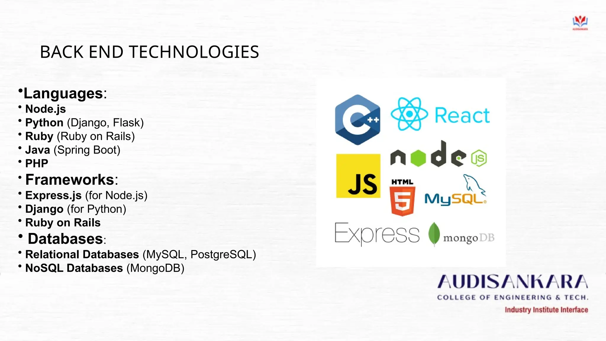 BACK END TECHNOLOGIES
•Languages:
• Node.js
• Python (Django, Flask)
• Ruby (Ruby on Rails)
• Java (Spring Boot)
• PHP
• Frameworks:
• Express.js (for Node.js)
• Django (for Python)
• Ruby on Rails
• Databases:
• Relational Databases (MySQL, PostgreSQL)
• NoSQL Databases (MongoDB)
 