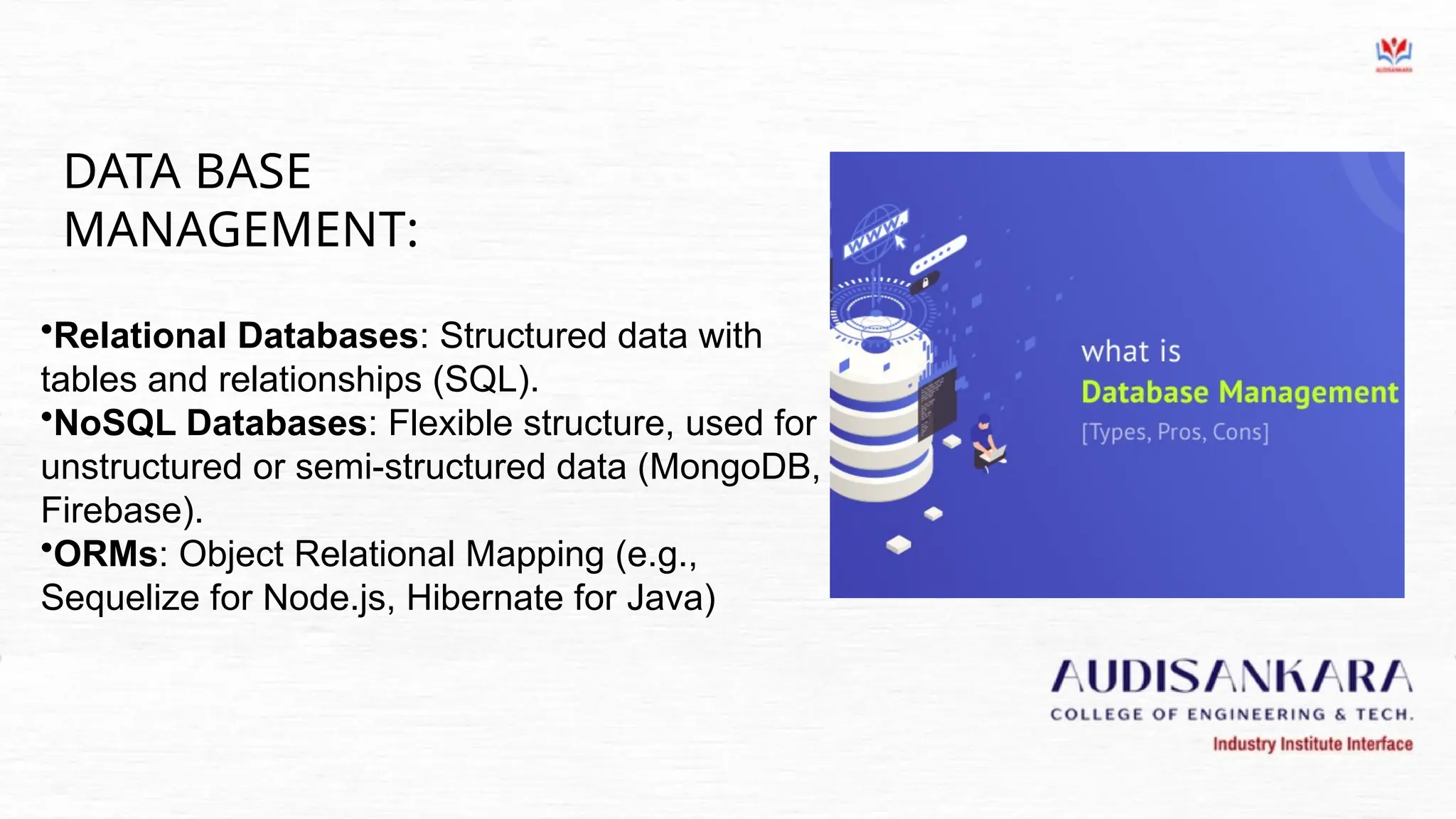 DATA BASE
MANAGEMENT:
•Relational Databases: Structured data with
tables and relationships (SQL).
•NoSQL Databases: Flexible structure, used for
unstructured or semi-structured data (MongoDB,
Firebase).
•ORMs: Object Relational Mapping (e.g.,
Sequelize for Node.js, Hibernate for Java)
 