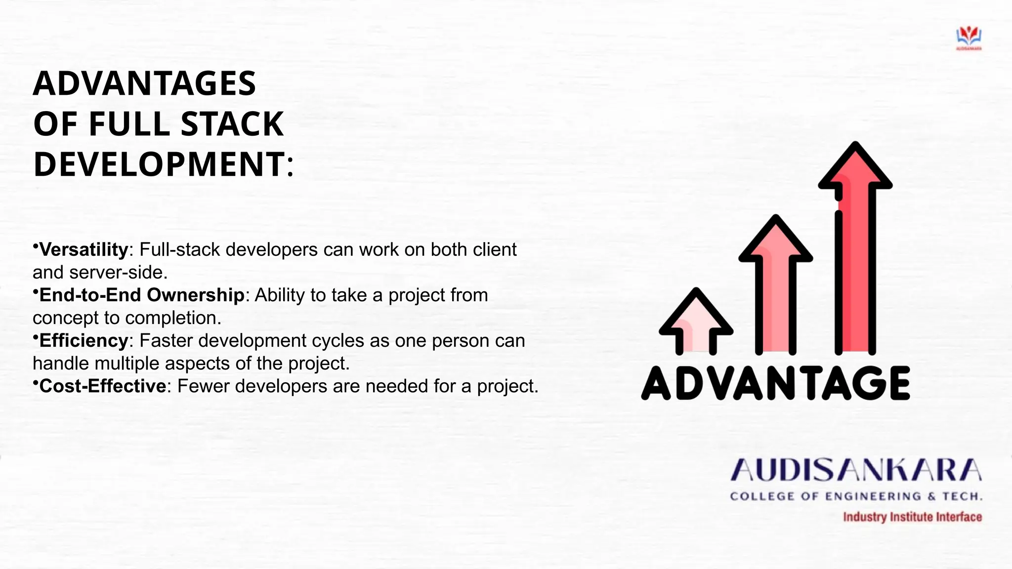 ADVANTAGES
OF FULL STACK
DEVELOPMENT:
•Versatility: Full-stack developers can work on both client
and server-side.
•End-to-End Ownership: Ability to take a project from
concept to completion.
•Efficiency: Faster development cycles as one person can
handle multiple aspects of the project.
•Cost-Effective: Fewer developers are needed for a project.
 