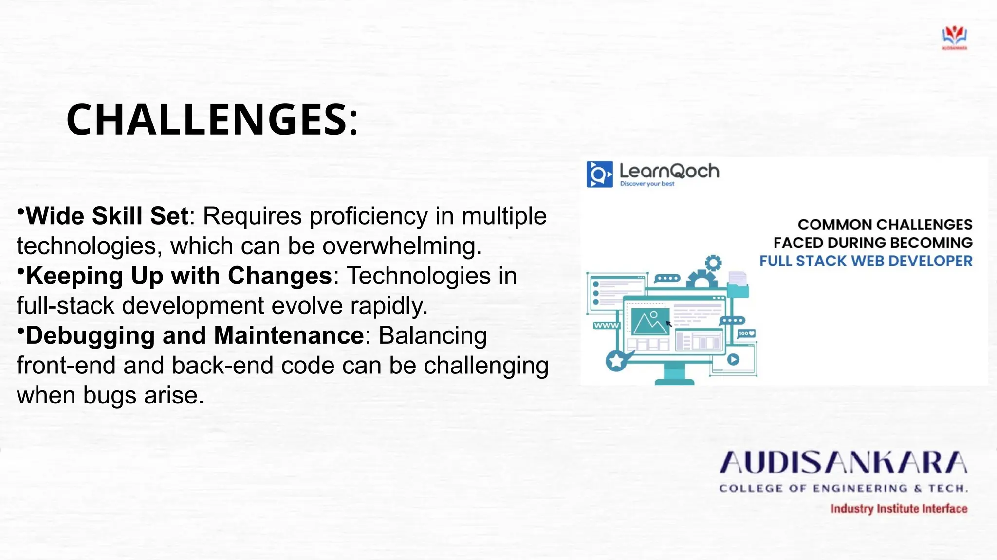 CHALLENGES:
•Wide Skill Set: Requires proficiency in multiple
technologies, which can be overwhelming.
•Keeping Up with Changes: Technologies in
full-stack development evolve rapidly.
•Debugging and Maintenance: Balancing
front-end and back-end code can be challenging
when bugs arise.
 