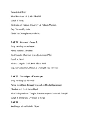Breakfast at Hotel
Visit Bimbisara Jail & Gridhkut hill
Lunch at Hotel.
Visit ruins of Nalanda University & Nalanda Museum
Dep. Varanasi by train.
Dinner & Overnight stay on-board
DAY 04 : Varanasi - Sarnath
Early morning tea on-board.
Arrive Varanasi. Breakfast
Visit Sarnath, Dhamekh Stupa & Ashokan Pillar.
Lunch at Hotel.
Visit to Ganges's Ghat, Boat ride & Aarti
Dep. for Gorakhpur , Dinner & Overnight stay on-board
DAY 05 : Gorakhpur - Kushinagar
Early morning tea on-board
Arrive Gorakhpur. Proceed by coach to Hotel at Kushinagar
Check-in and Breakfast at Hotel
Visit Mahaparinirvan Temple, Rambhar stupa & Matakutir Temple.
Lunch & Dinner and Overnight at Hotel.
DAY 06 :
Kushinagar - Lumbiniindia Nepal
 