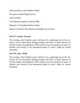 Early morning tea and breakfast at Hotel.
Proceed to Lumbini (Nepal) by bus.
Lunch at Hotel.
Visit Mayadevi temple & Ashokan Pillar.
Departure for Gorkahpur Railway Station.
Depart to Gonda by train, Dinner & Overnight stay on-board.
DAY 07 : Gonda / Sravasti
This morning, after breakfast, guests will leave for a sightseeing tour of the city.
Guests will visit Juhu Beach, Hanging Gardens and Prince of Wales Museum. In
the late evening, all arrangements will be made by our tour operators for guests to
facilitate your transfer to the international airport to catch a flight for onward
destination.
DAY 08 : Agra - Delhi
This morning, after breakfast, guests will leave for a sightseeing tour of the city.
Guests will visit Juhu Beach, Hanging Gardens and Prince of Wales Museum. In
the late evening, all arrangements will be made by our tour operators for guests to
facilitate your transfer to the international airport to catch a flight for onward
destination.
 