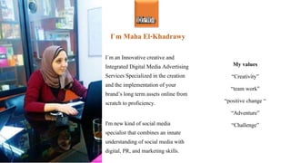 I`m Maha El-Khadrawy
I`m an Innovative creative and
Integrated Digital Media Advertising
Services Specialized in the creation
and the implementation of your
brand’s long term assets online from
scratch to proficiency.
I'm new kind of social media
specialist that combines an innate
understanding of social media with
digital, PR, and marketing skills.
My values
“Creativity”
“team work”
“positive change “
“Adventure”
“Challenge”
Hello
 