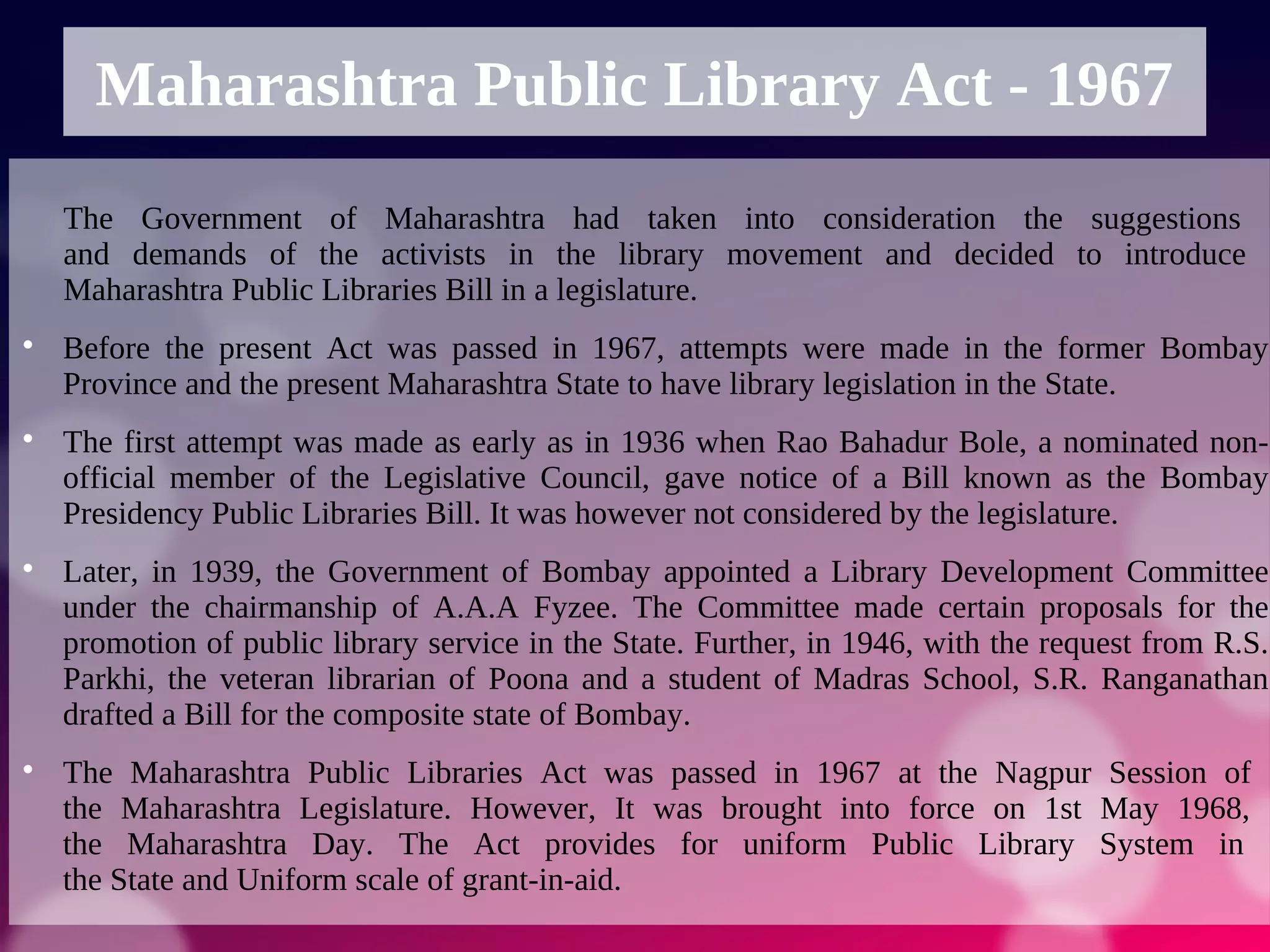 Maharashtra Public Library Act - 1967
The Government of Maharashtra had taken into consideration the suggestions
and demands of the activists in the library movement and decided to introduce
Maharashtra Public Libraries Bill in a legislature.

Before the present Act was passed in 1967, attempts were made in the former Bombay
Province and the present Maharashtra State to have library legislation in the State.

The first attempt was made as early as in 1936 when Rao Bahadur Bole, a nominated non-
official member of the Legislative Council, gave notice of a Bill known as the Bombay
Presidency Public Libraries Bill. It was however not considered by the legislature.

Later, in 1939, the Government of Bombay appointed a Library Development Committee
under the chairmanship of A.A.A Fyzee. The Committee made certain proposals for the
promotion of public library service in the State. Further, in 1946, with the request from R.S.
Parkhi, the veteran librarian of Poona and a student of Madras School, S.R. Ranganathan
drafted a Bill for the composite state of Bombay.

The Maharashtra Public Libraries Act was passed in 1967 at the Nagpur Session of
the Maharashtra Legislature. However, It was brought into force on 1st May 1968,
the Maharashtra Day. The Act provides for uniform Public Library System in
the State and Uniform scale of grant-in-aid.
 