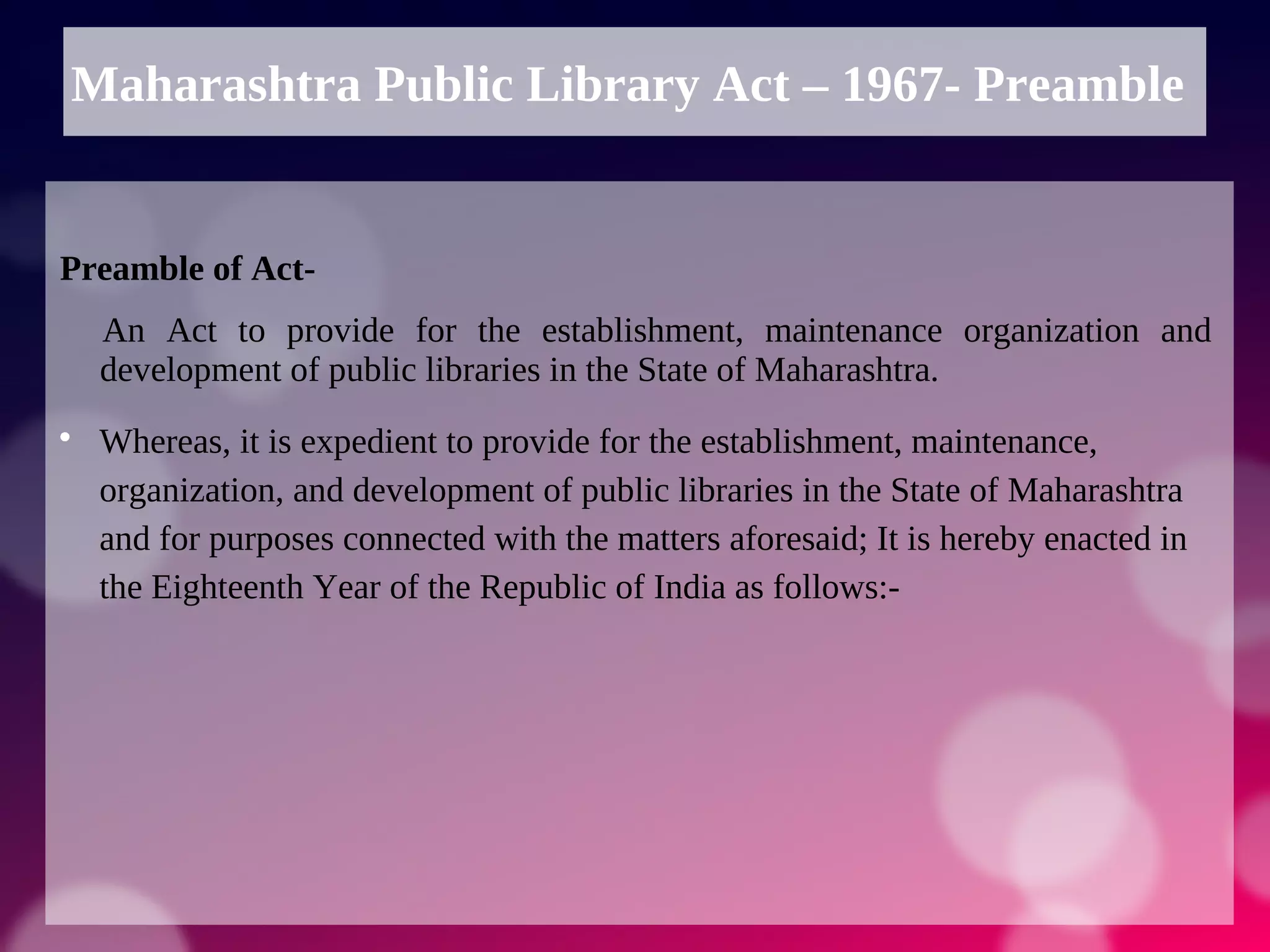 Maharashtra Public Library Act – 1967- Preamble
Preamble of Act-
An Act to provide for the establishment, maintenance organization and
development of public libraries in the State of Maharashtra.

Whereas, it is expedient to provide for the establishment, maintenance,
organization, and development of public libraries in the State of Maharashtra
and for purposes connected with the matters aforesaid; It is hereby enacted in
the Eighteenth Year of the Republic of India as follows:-
 