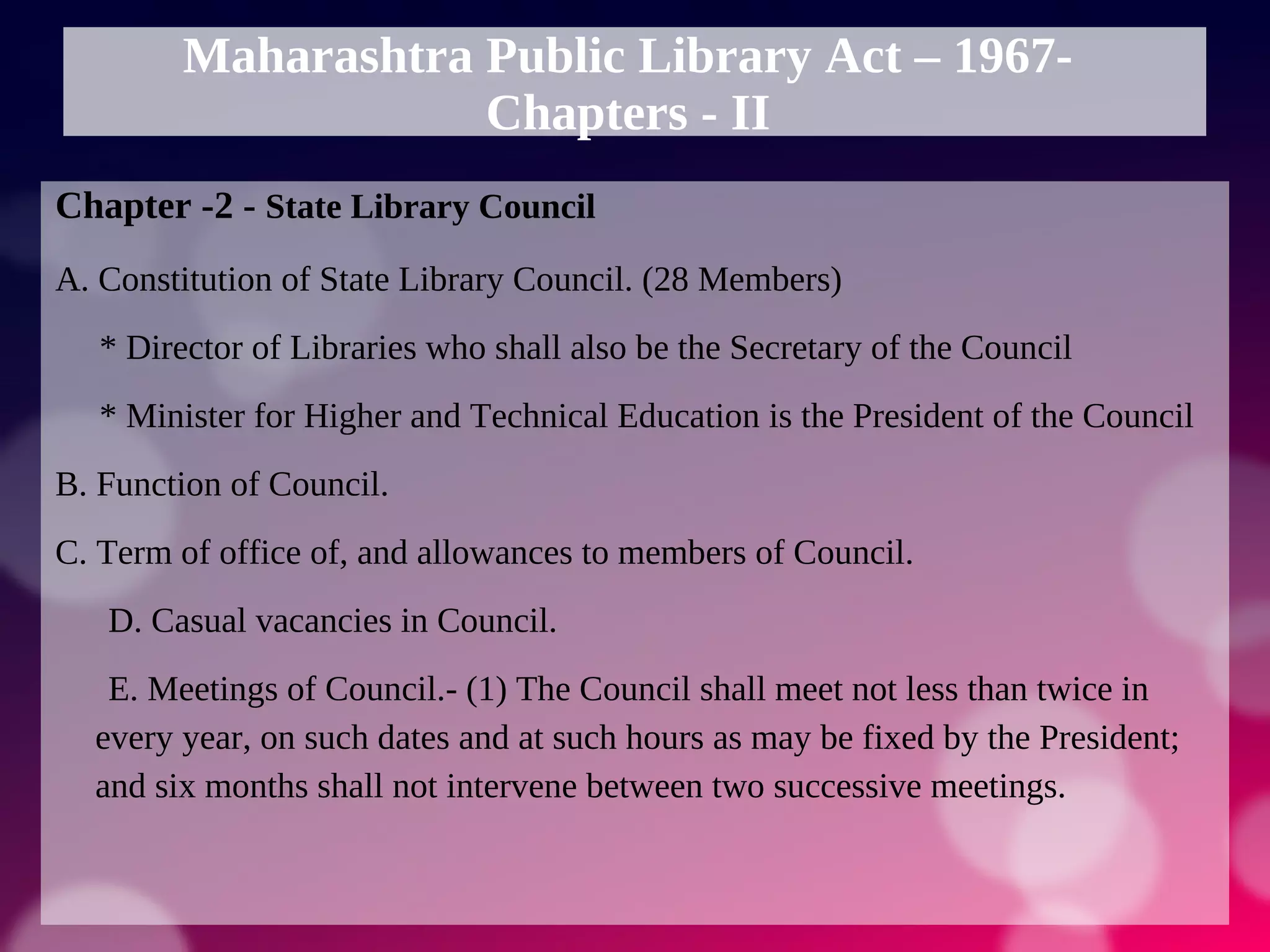 Maharashtra Public Library Act – 1967-
Chapters - II
Chapter -2 - State Library Council
A. Constitution of State Library Council. (28 Members)
* Director of Libraries who shall also be the Secretary of the Council
* Minister for Higher and Technical Education is the President of the Council
B. Function of Council.
C. Term of office of, and allowances to members of Council.
D. Casual vacancies in Council.
E. Meetings of Council.- (1) The Council shall meet not less than twice in
every year, on such dates and at such hours as may be fixed by the President;
and six months shall not intervene between two successive meetings.
 