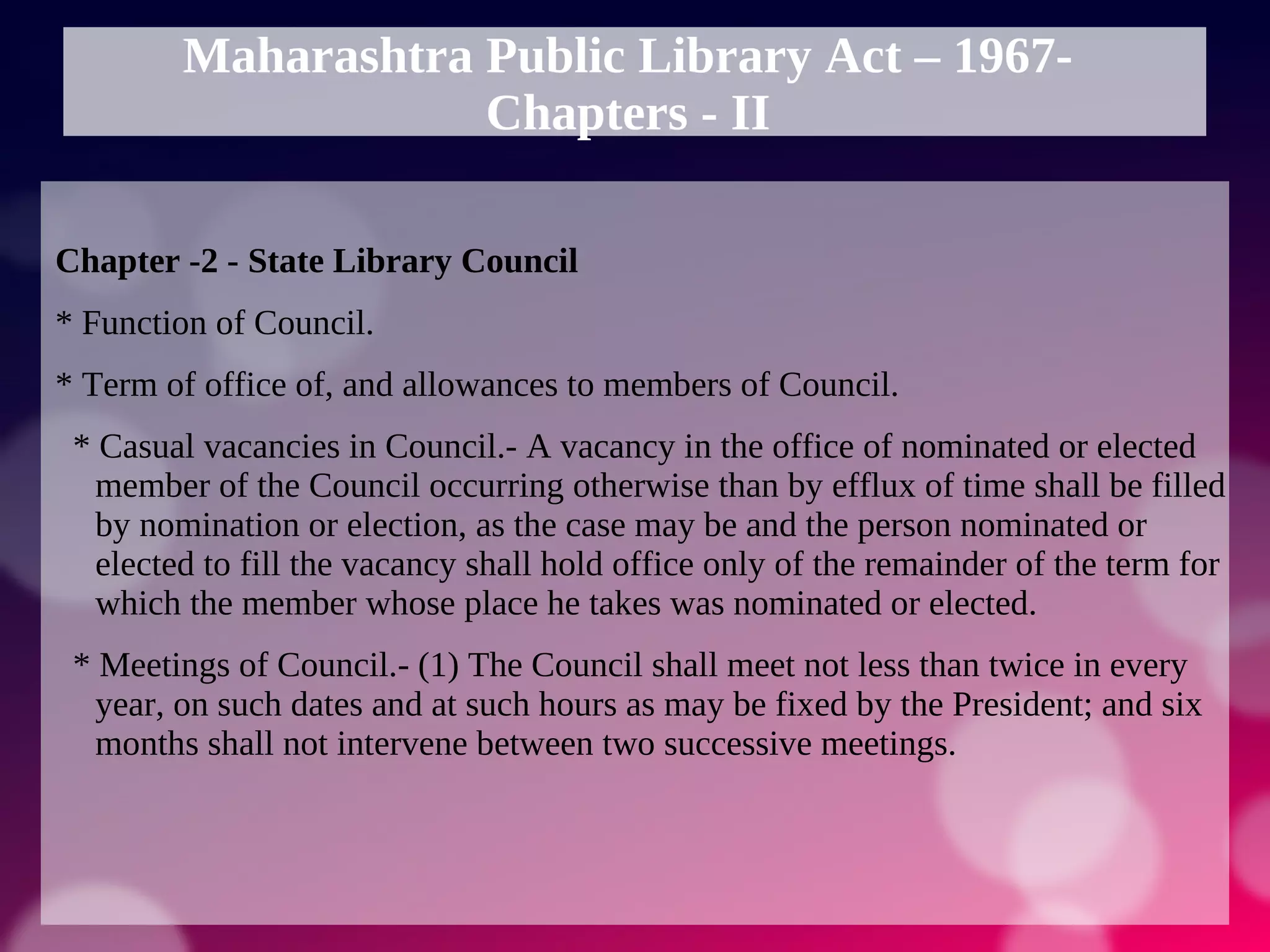 Maharashtra Public Library Act – 1967-
Chapters - II
Chapter -2 - State Library Council
* Function of Council.
* Term of office of, and allowances to members of Council.
* Casual vacancies in Council.- A vacancy in the office of nominated or elected
member of the Council occurring otherwise than by efflux of time shall be filled
by nomination or election, as the case may be and the person nominated or
elected to fill the vacancy shall hold office only of the remainder of the term for
which the member whose place he takes was nominated or elected.
* Meetings of Council.- (1) The Council shall meet not less than twice in every
year, on such dates and at such hours as may be fixed by the President; and six
months shall not intervene between two successive meetings.
 