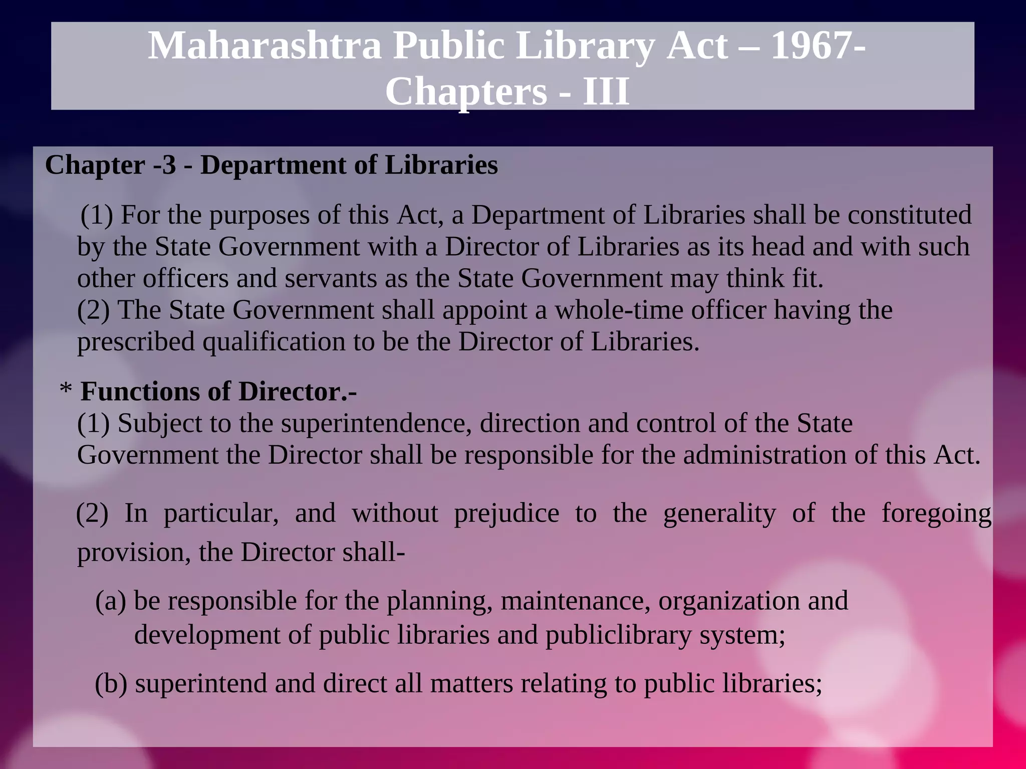 Maharashtra Public Library Act – 1967-
Chapters - III
Chapter -3 - Department of Libraries
(1) For the purposes of this Act, a Department of Libraries shall be constituted
by the State Government with a Director of Libraries as its head and with such
other officers and servants as the State Government may think fit.
(2) The State Government shall appoint a whole-time officer having the
prescribed qualification to be the Director of Libraries.
* Functions of Director.-
(1) Subject to the superintendence, direction and control of the State
Government the Director shall be responsible for the administration of this Act.
(2) In particular, and without prejudice to the generality of the foregoing
provision, the Director shall-
(a) be responsible for the planning, maintenance, organization and
development of public libraries and publiclibrary system;
(b) superintend and direct all matters relating to public libraries;
 