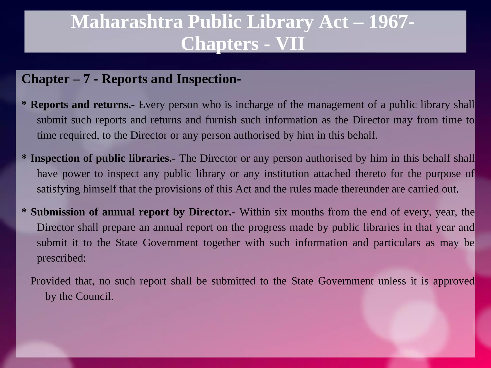 Maharashtra Public Library Act – 1967-
Chapters - VII
Chapter – 7 - Reports and Inspection-
* Reports and returns.- Every person who is incharge of the management of a public library shall
submit such reports and returns and furnish such information as the Director may from time to
time required, to the Director or any person authorised by him in this behalf.
* Inspection of public libraries.- The Director or any person authorised by him in this behalf shall
have power to inspect any public library or any institution attached thereto for the purpose of
satisfying himself that the provisions of this Act and the rules made thereunder are carried out.
* Submission of annual report by Director.- Within six months from the end of every, year, the
Director shall prepare an annual report on the progress made by public libraries in that year and
submit it to the State Government together with such information and particulars as may be
prescribed:
Provided that, no such report shall be submitted to the State Government unless it is approved
by the Council.
 