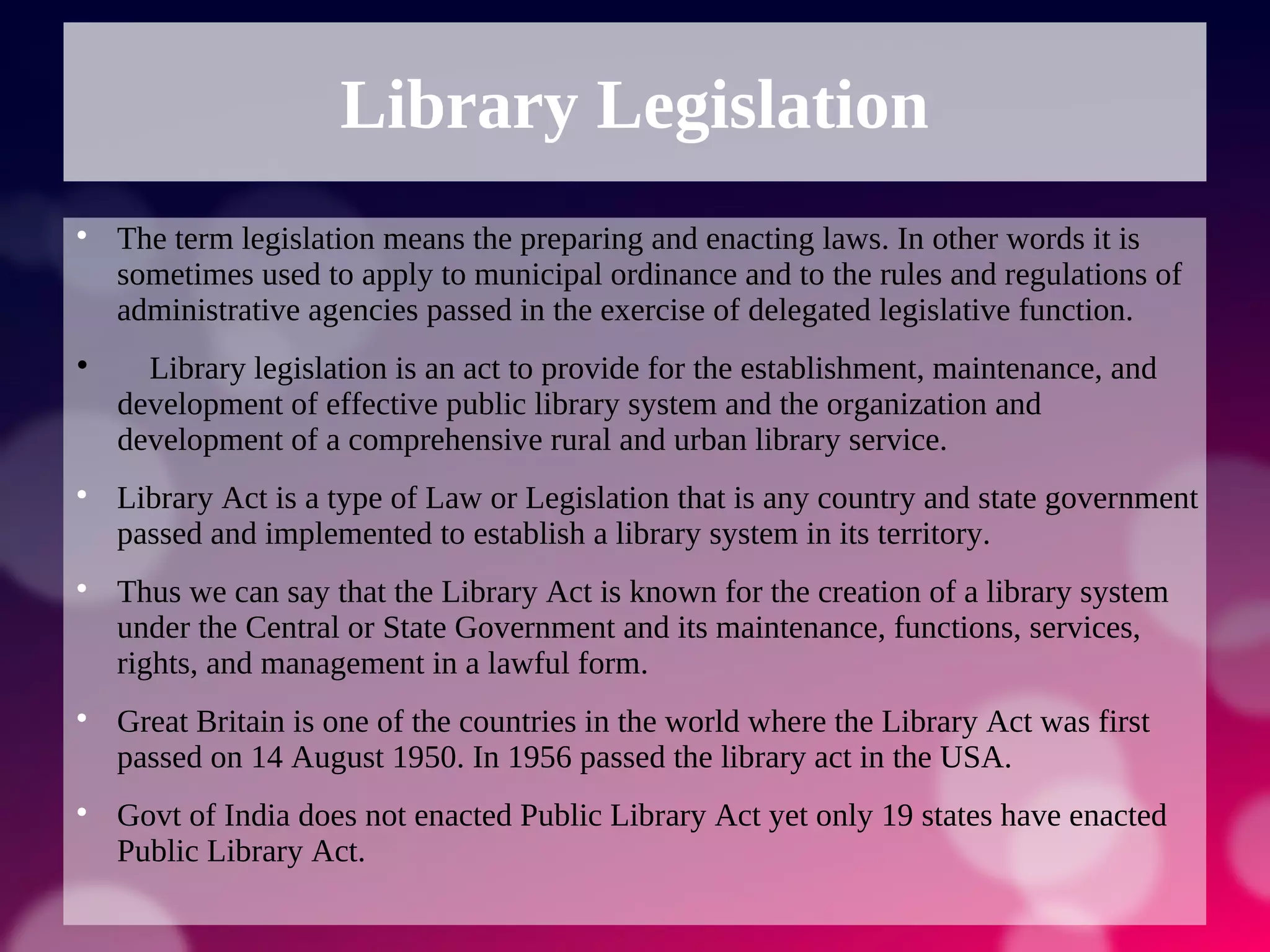 Library Legislation

The term legislation means the preparing and enacting laws. In other words it is
sometimes used to apply to municipal ordinance and to the rules and regulations of
administrative agencies passed in the exercise of delegated legislative function.

Library legislation is an act to provide for the establishment, maintenance, and
development of effective public library system and the organization and
development of a comprehensive rural and urban library service.

Library Act is a type of Law or Legislation that is any country and state government
passed and implemented to establish a library system in its territory.

Thus we can say that the Library Act is known for the creation of a library system
under the Central or State Government and its maintenance, functions, services,
rights, and management in a lawful form.

Great Britain is one of the countries in the world where the Library Act was first
passed on 14 August 1950. In 1956 passed the library act in the USA.

Govt of India does not enacted Public Library Act yet only 19 states have enacted
Public Library Act.
 