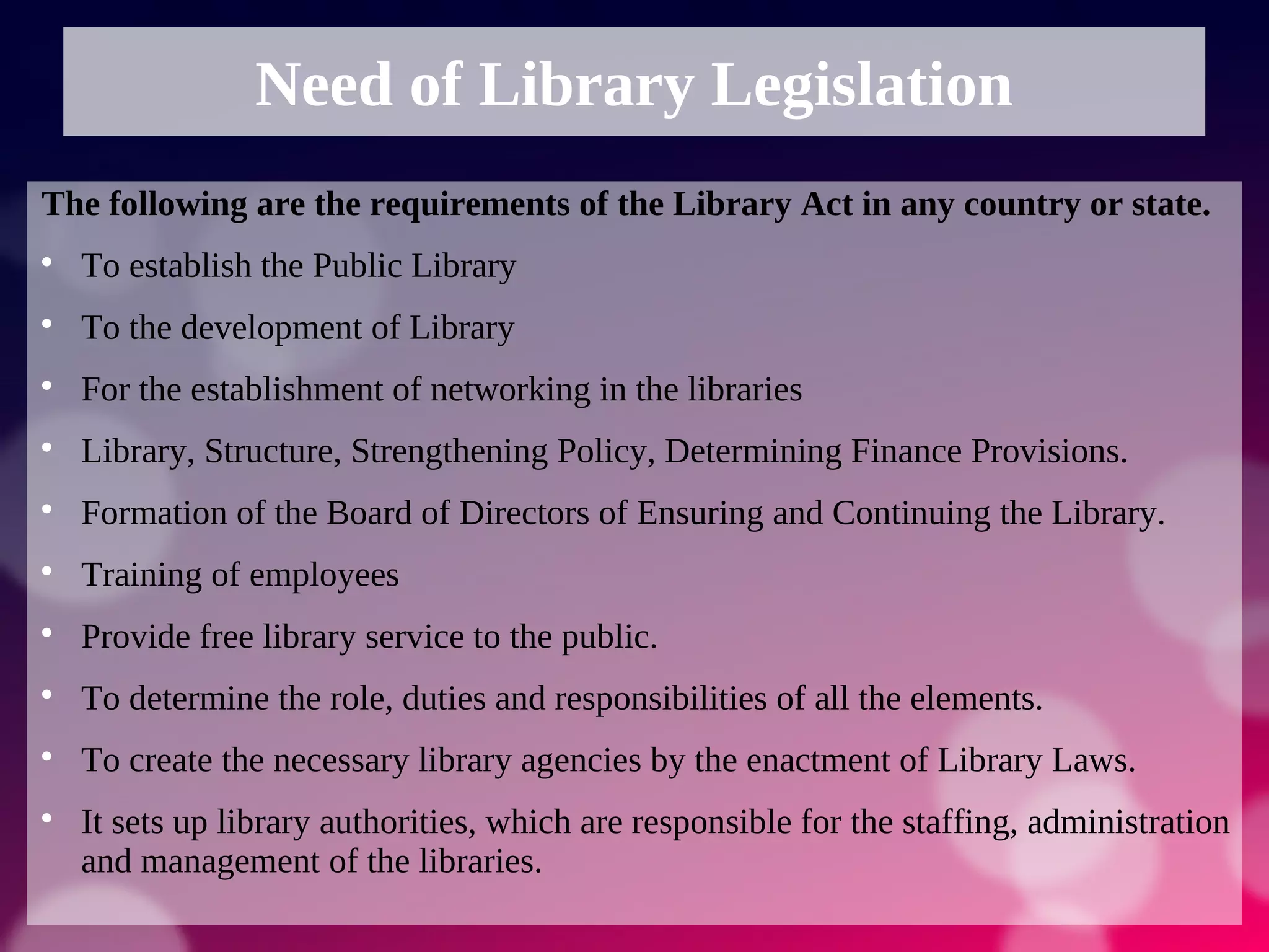 Need of Library Legislation
The following are the requirements of the Library Act in any country or state.

To establish the Public Library

To the development of Library

For the establishment of networking in the libraries

Library, Structure, Strengthening Policy, Determining Finance Provisions.

Formation of the Board of Directors of Ensuring and Continuing the Library.

Training of employees

Provide free library service to the public.

To determine the role, duties and responsibilities of all the elements.

To create the necessary library agencies by the enactment of Library Laws.

It sets up library authorities, which are responsible for the staffing, administration
and management of the libraries.
 