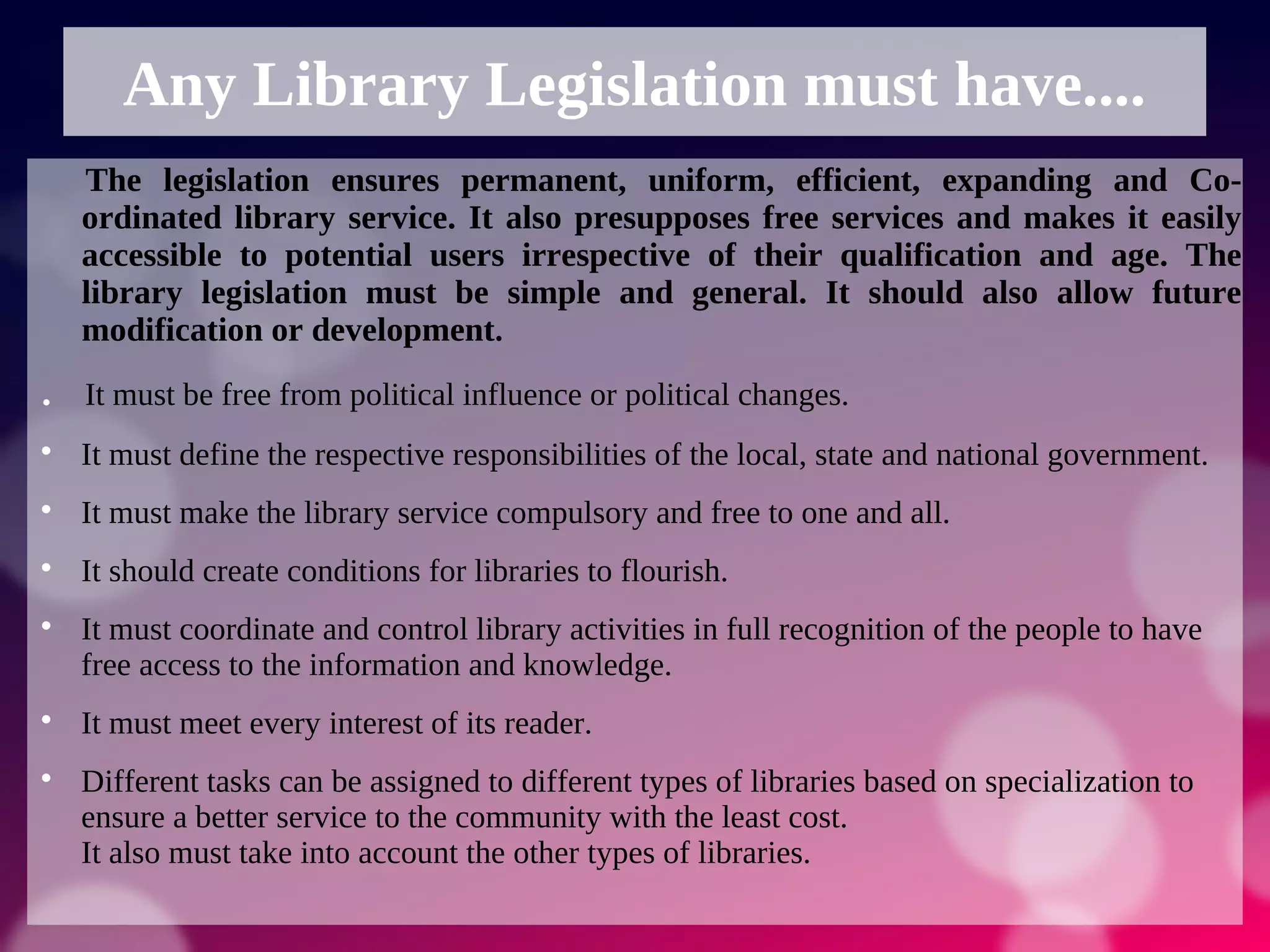Any Library Legislation must have....
The legislation ensures permanent, uniform, efficient, expanding and Co-
ordinated library service. It also presupposes free services and makes it easily
accessible to potential users irrespective of their qualification and age. The
library legislation must be simple and general. It should also allow future
modification or development.
. It must be free from political influence or political changes.

It must define the respective responsibilities of the local, state and national government.

It must make the library service compulsory and free to one and all.

It should create conditions for libraries to flourish.

It must coordinate and control library activities in full recognition of the people to have
free access to the information and knowledge.

It must meet every interest of its reader.

Different tasks can be assigned to different types of libraries based on specialization to
ensure a better service to the community with the least cost.
It also must take into account the other types of libraries.
 