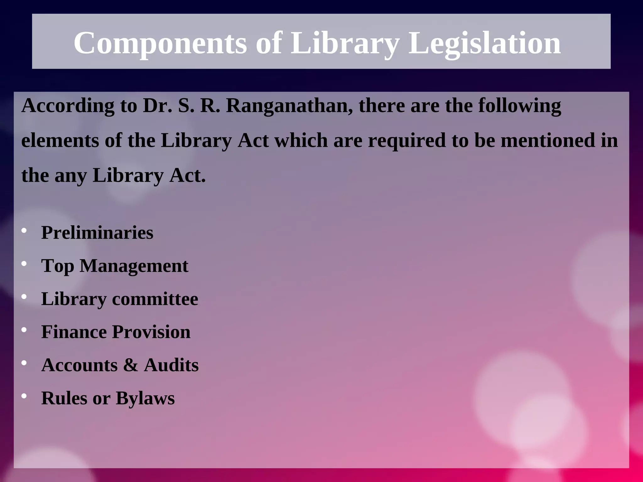 Components of Library Legislation
According to Dr. S. R. Ranganathan, there are the following
elements of the Library Act which are required to be mentioned in
the any Library Act.

Preliminaries

Top Management

Library committee

Finance Provision

Accounts & Audits

Rules or Bylaws
 