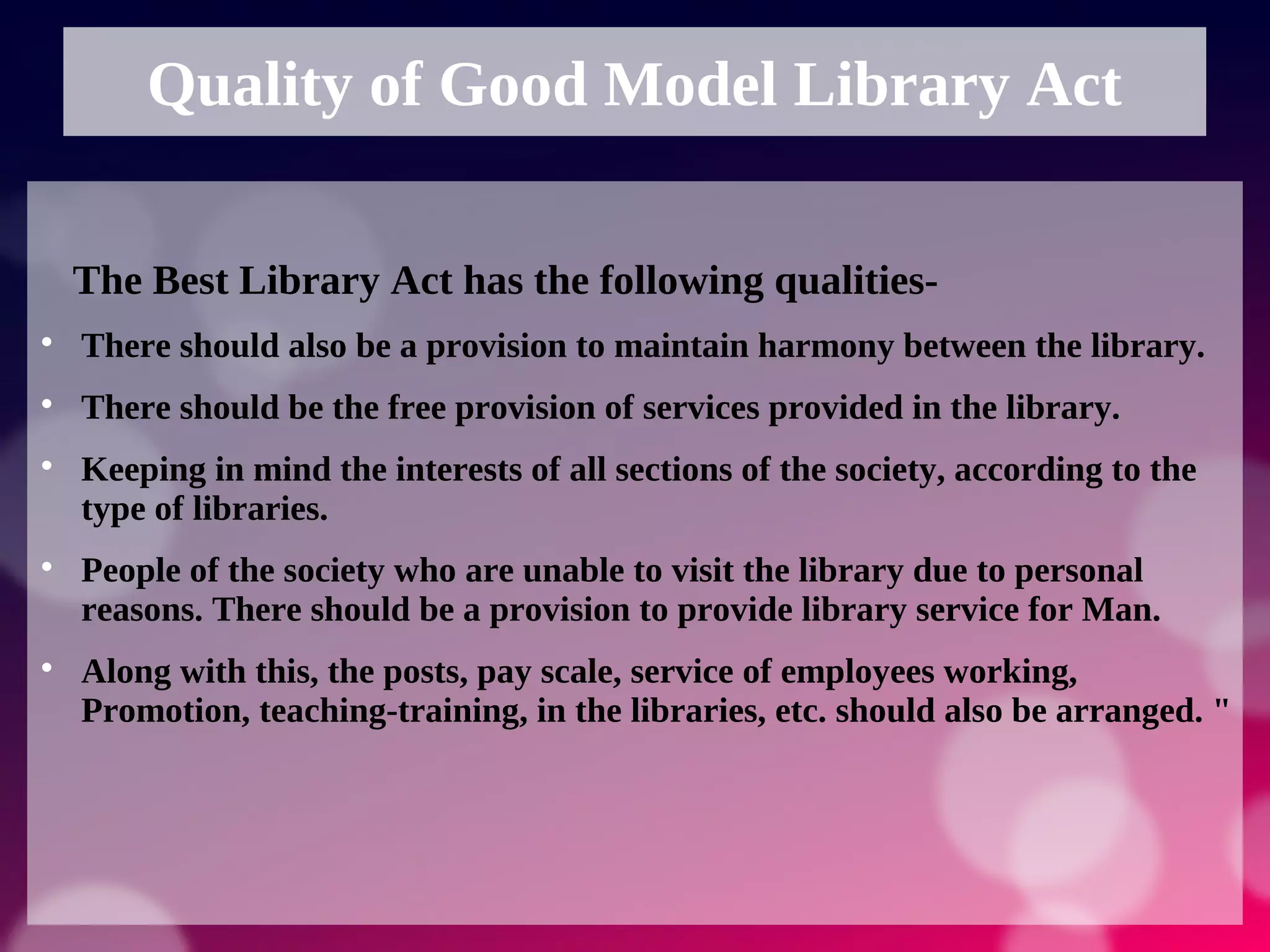 Quality of Good Model Library Act
The Best Library Act has the following qualities-

There should also be a provision to maintain harmony between the library.

There should be the free provision of services provided in the library.

Keeping in mind the interests of all sections of the society, according to the
type of libraries.

People of the society who are unable to visit the library due to personal
reasons. There should be a provision to provide library service for Man.

Along with this, the posts, pay scale, service of employees working,
Promotion, teaching-training, in the libraries, etc. should also be arranged. "
 