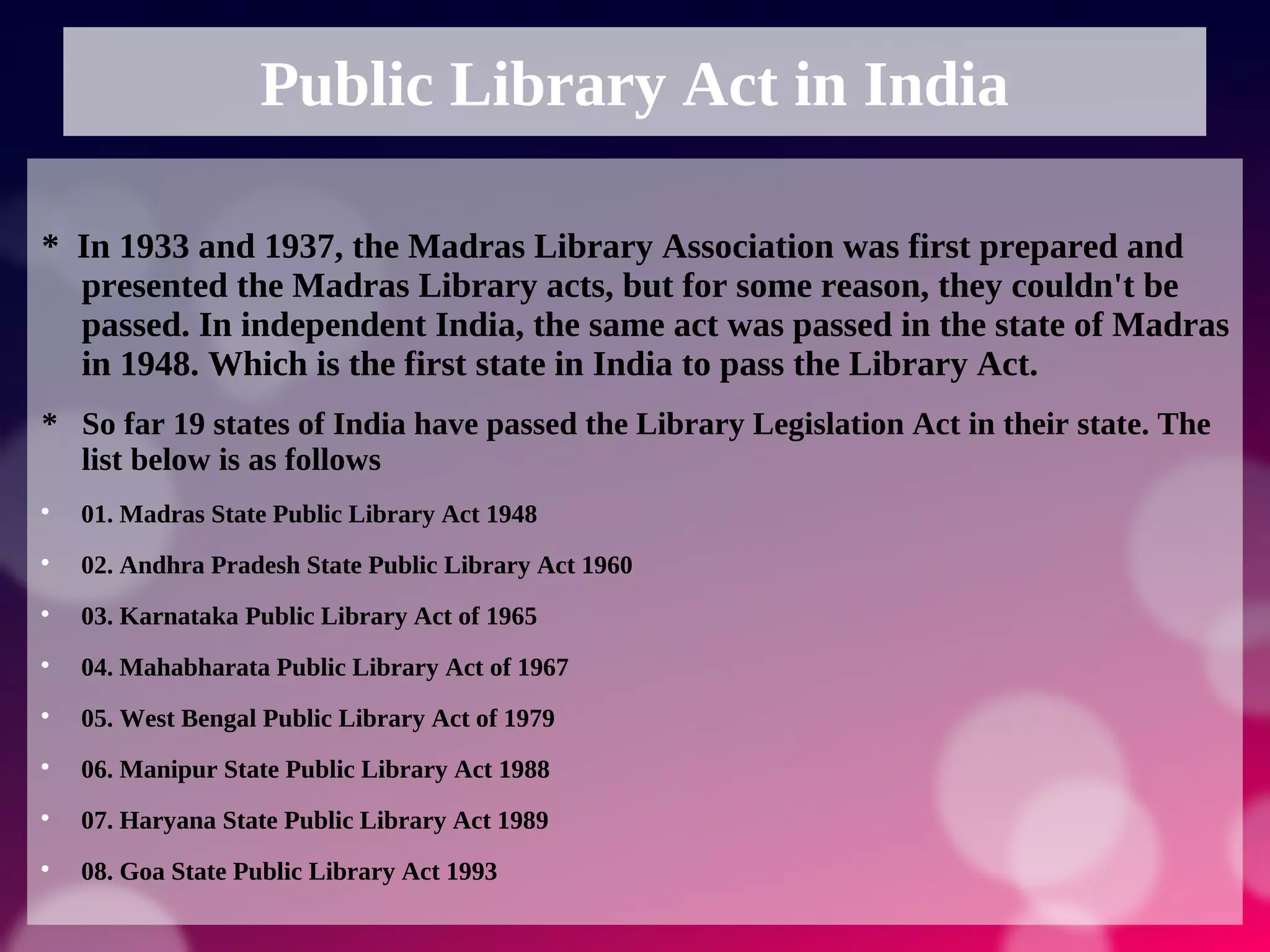 Public Library Act in India
* In 1933 and 1937, the Madras Library Association was first prepared and
presented the Madras Library acts, but for some reason, they couldn't be
passed. In independent India, the same act was passed in the state of Madras
in 1948. Which is the first state in India to pass the Library Act.
* So far 19 states of India have passed the Library Legislation Act in their state. The
list below is as follows

01. Madras State Public Library Act 1948

02. Andhra Pradesh State Public Library Act 1960

03. Karnataka Public Library Act of 1965

04. Mahabharata Public Library Act of 1967

05. West Bengal Public Library Act of 1979

06. Manipur State Public Library Act 1988

07. Haryana State Public Library Act 1989

08. Goa State Public Library Act 1993
 