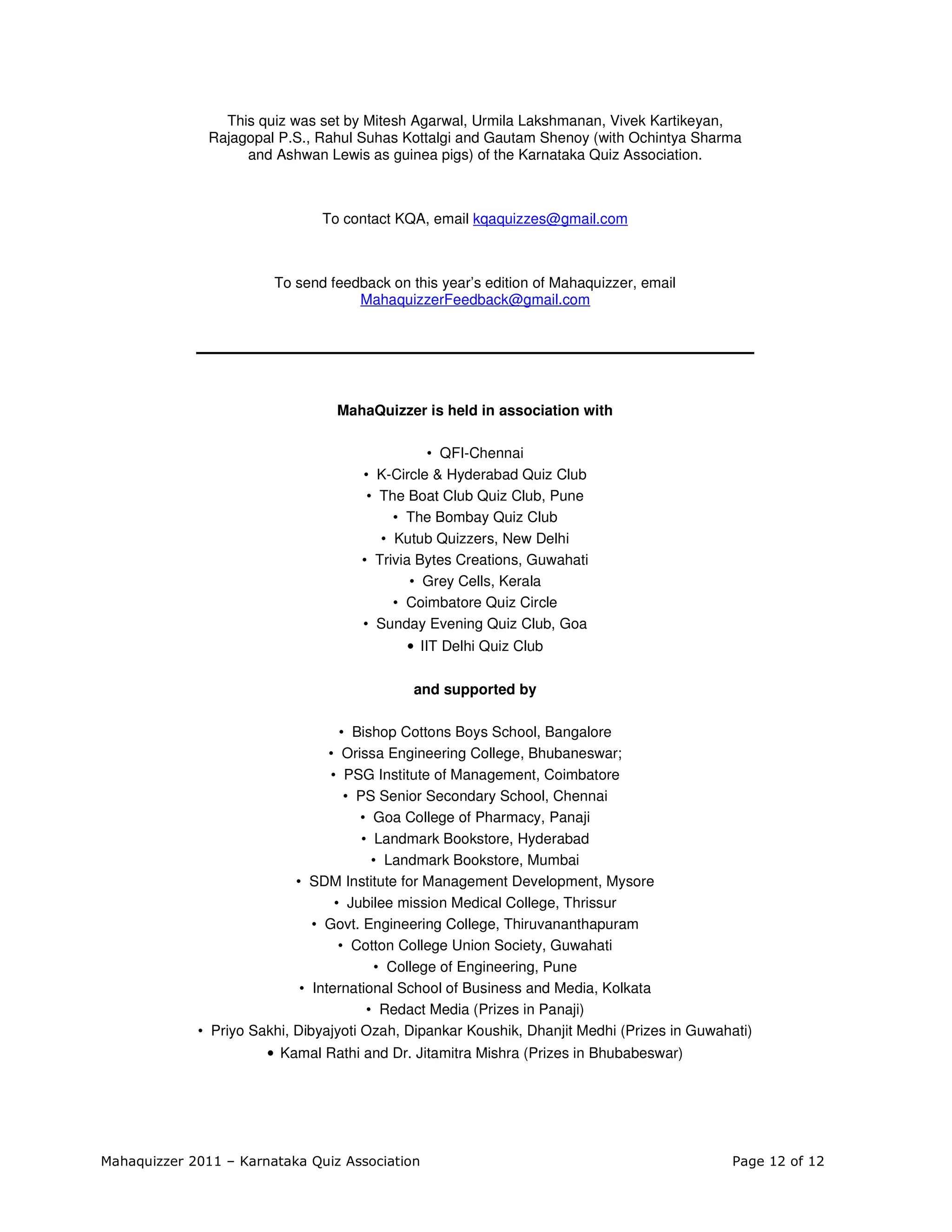 This quiz was set by Mitesh Agarwal, Urmila Lakshmanan, Vivek Kartikeyan,
               Rajagopal P.S., Rahul Suhas Kottalgi and Gautam Shenoy (with Ochintya Sharma
                    and Ashwan Lewis as guinea pigs) of the Karnataka Quiz Association.



                               To contact KQA, email kqaquizzes@gmail.com



                        To send feedback on this year’s edition of Mahaquizzer, email
                                    MahaquizzerFeedback@gmail.com




                                  MahaQuizzer is held in association with

                                               • QFI-Chennai
                                     • K-Circle & Hyderabad Quiz Club
                                      • The Boat Club Quiz Club, Pune
                                          • The Bombay Quiz Club
                                        • Kutub Quizzers, New Delhi
                                     • Trivia Bytes Creations, Guwahati
                                             • Grey Cells, Kerala
                                          • Coimbatore Quiz Circle
                                     • Sunday Evening Quiz Club, Goa
                                            • IIT Delhi Quiz Club

                                             and supported by

                                    • Bishop Cottons Boys School, Bangalore
                                  • Orissa Engineering College, Bhubaneswar;
                                  • PSG Institute of Management, Coimbatore
                                     • PS Senior Secondary School, Chennai
                                       • Goa College of Pharmacy, Panaji
                                        • Landmark Bookstore, Hyderabad
                                          • Landmark Bookstore, Mumbai
                            • SDM Institute for Management Development, Mysore
                                   • Jubilee mission Medical College, Thrissur
                               • Govt. Engineering College, Thiruvananthapuram
                                    • Cotton College Union Society, Guwahati
                                          • College of Engineering, Pune
                             • International School of Business and Media, Kolkata
                                         • Redact Media (Prizes in Panaji)
             • Priyo Sakhi, Dibyajyoti Ozah, Dipankar Koushik, Dhanjit Medhi (Prizes in Guwahati)
                       • Kamal Rathi and Dr. Jitamitra Mishra (Prizes in Bhubabeswar)




Mahaquizzer 2011 – Karnataka Quiz Association                                                Page 12 of 12
 