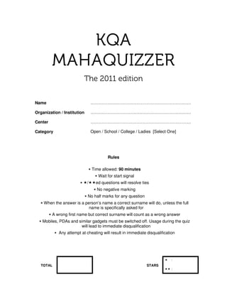 KQA
          MAHAQUIZZER
                             The 2011 edition


Name                              ………………………………………………………………

Organization / Institution        ………………………………………………………………

Center                            ………………………………………………………………

Category                          Open / School / College / Ladies [Select One]




                                            Rules

                                  • Time allowed: 90 minutes
                                     • Wait for start signal
                         •    /      ed questions will resolve ties
                                    • No negative marking
                             • No half marks for any question
   • When the answer is a person’s name a correct surname will do, unless the full
                            name is specifically asked for
         • A wrong first name but correct surname will count as a wrong answer
  • Mobiles, PDAs and similar gadgets must be switched off. Usage during the quiz
                        will lead to immediate disqualification
           • Any attempt at cheating will result in immediate disqualification




                                                                            :
   TOTAL                                                         STARS
                                                                            :
 
