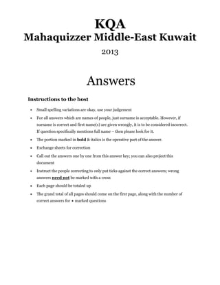 KQA
Mahaquizzer Middle-East Kuwait
                                           2013


                                  Answers
Instructions to the host

    Small spelling variations are okay, use your judgement

    For all answers which are names of people, just surname is acceptable. However, if
     surname is correct and first name(s) are given wrongly, it is to be considered incorrect.
     If question specifically mentions full name – then please look for it.

    The portion marked in bold & italics is the operative part of the answer.

    Exchange sheets for correction

    Call out the answers one by one from this answer key; you can also project this
     document

    Instruct the people correcting to only put ticks against the correct answers; wrong
     answers need not be marked with a cross

    Each page should be totaled up

    The grand total of all pages should come on the first page, along with the number of
     correct answers for  marked questions
 