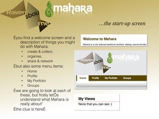 … the start-up screen … you find a welcome screen and a description of things you might do with Mahara: create & collect,  organise,  share & network … but also some menu items: Home Profile My Portfolio Groups … we are going to look at each of these, but firstly let’s understand what Mahara  is really about!  … the clue is here… 