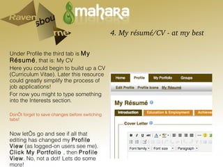 4. My résumé/CV - at my best Under Profile the third tab is  My Résumé , that is: My CV Here you could begin to build up a CV (Curriculum Vitae). Later this resource could greatly simplify the process of job applications! For now you might to type something into the Interests section.  Don’t forget to save changes before switching tabs! Now let’s go and see if all that editing has changed my  Profile View  (as logged-on users see me).  Click My Portfolio  , then  Profile View . No, not a dot! Lets do some more! 