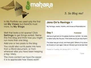 5. So Blog me! In My Portfolio we used only the first tab  My Views  but there’s must more, try  My Blogs Well that looks a bit sparse! Click  Settings  to get things sorted. Name this first blog and think how you might run more than one blog.  Add one or two posts to the blog You could also cut & paste into here from a Word document, or from wherever else you have been keeping a log / diary. The more content we have the easier it is to appreciate how Views work! 