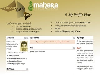 6. My Profile View  Let’s change the view… choose a  theme choose a  layout  (3 column?) drag and drop the  blog  in click the settings icon in  About me - choose some  fields  to display save - click  Display my View 