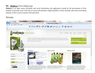 III- Mahara: (www.mahara.org)
Mahara is an open source ePortfolio and social networking web application created by the government of New
Zealand. It provides users with tools to create and maintain a digital portfolio of their learning, and social networking
features to allow users to interact with each other.
Main page:
 