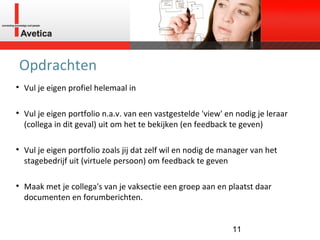 Opdrachten Vul je eigen profiel helemaal in Vul je eigen portfolio n.a.v. van een vastgestelde 'view' en nodig je leraar (collega in dit geval) uit om het te bekijken (en feedback te geven) Vul je eigen portfolio zoals jij dat zelf wil en nodig de manager van het stagebedrijf uit (virtuele persoon) om feedback te geven Maak met je collega's van je vaksectie een groep aan en plaatst daar documenten en forumberichten. 