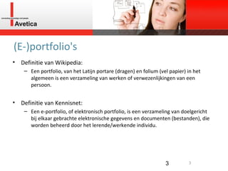 (E-)portfolio's Definitie van Wikipedia: Een portfolio, van het Latijn portare (dragen) en folium (vel papier) in het algemeen is een verzameling van werken of verwezenlijkingen van een persoon. Definitie van Kennisnet: Een e-portfolio, of elektronisch portfolio, is een verzameling van doelgericht bij elkaar gebrachte elektronische gegevens en documenten (bestanden), die worden beheerd door het lerende/werkende individu.  