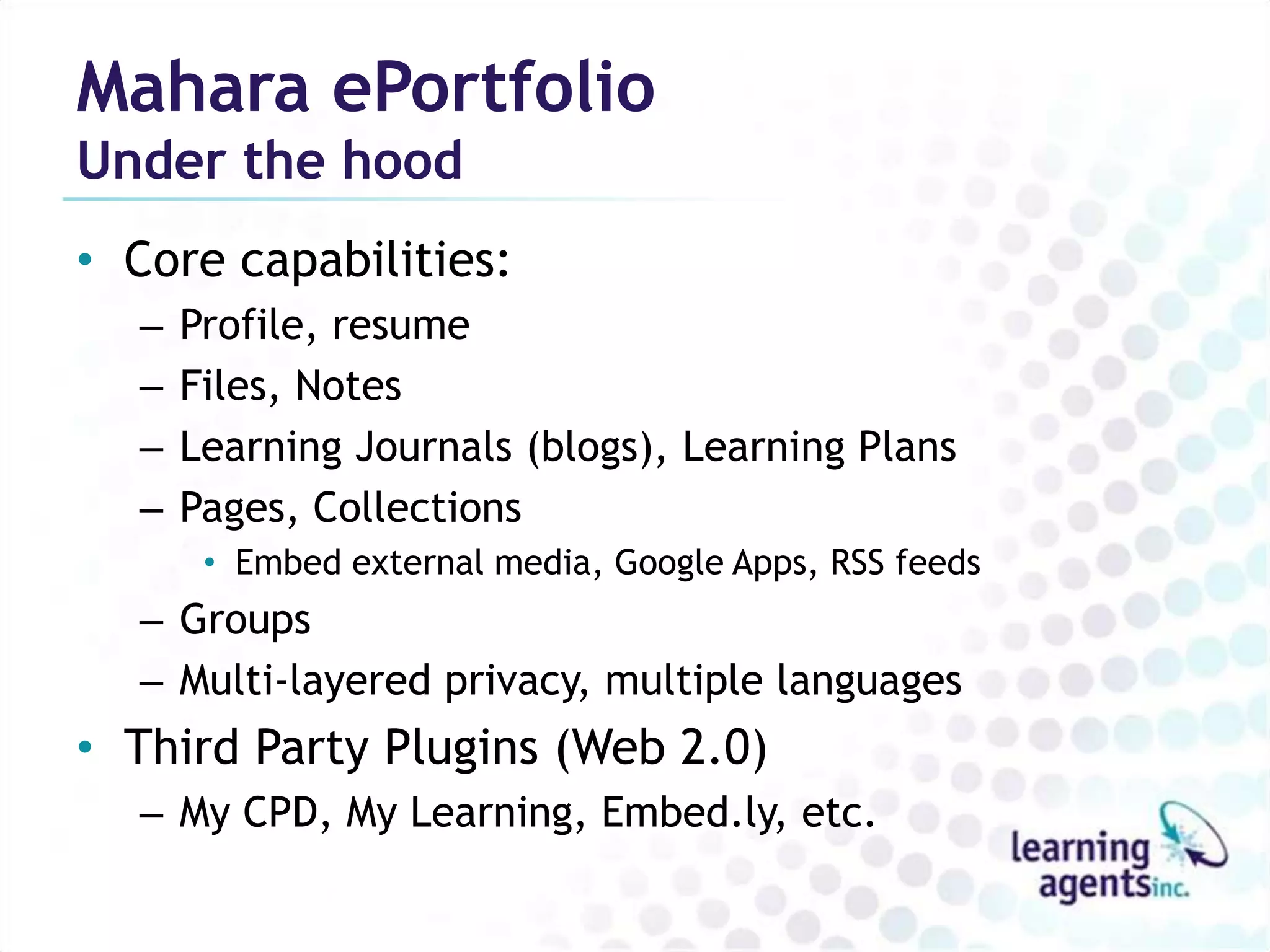 Mahara ePortfolio
Under the hood
• Core capabilities:
  –   Profile, resume
  –   Files, Notes
  –   Learning Journals (blogs), Learning Plans
  –   Pages, Collections
       • Embed external media, Google Apps, RSS feeds
  – Groups
  – Multi-layered privacy, multiple languages
• Third Party Plugins (Web 2.0)
  – My CPD, My Learning, Embed.ly, etc.
 