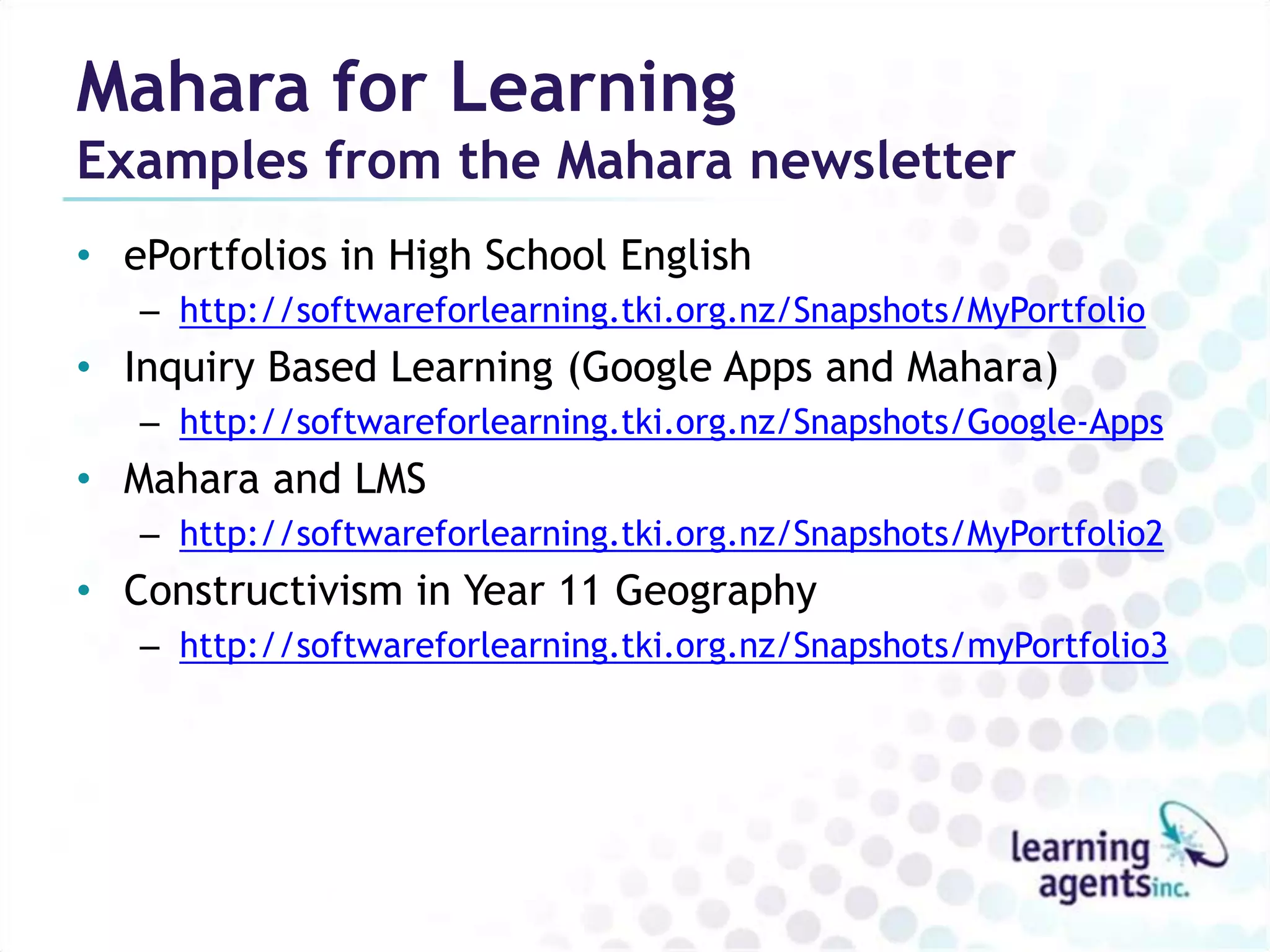 Mahara for Learning
Examples from the Mahara newsletter
• ePortfolios in High School English
   – http://softwareforlearning.tki.org.nz/Snapshots/MyPortfolio
• Inquiry Based Learning (Google Apps and Mahara)
   – http://softwareforlearning.tki.org.nz/Snapshots/Google-Apps
• Mahara and LMS
   – http://softwareforlearning.tki.org.nz/Snapshots/MyPortfolio2
• Constructivism in Year 11 Geography
   – http://softwareforlearning.tki.org.nz/Snapshots/myPortfolio3
 