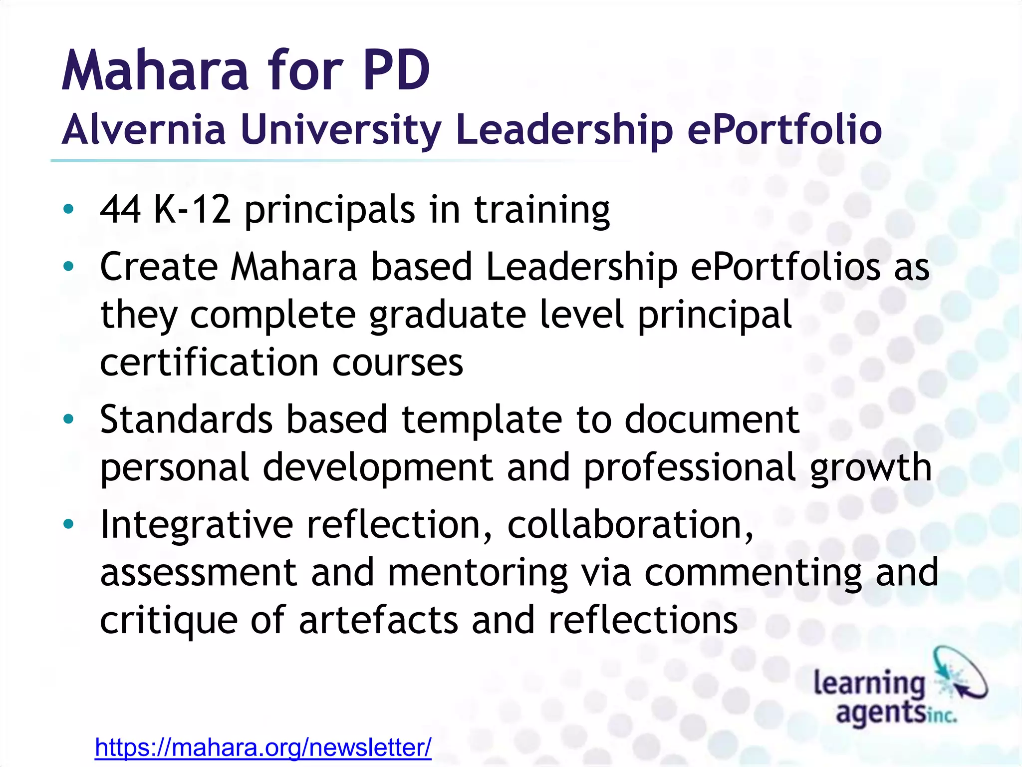Mahara for PD
Alvernia University Leadership ePortfolio
• 44 K-12 principals in training
• Create Mahara based Leadership ePortfolios as
  they complete graduate level principal
  certification courses
• Standards based template to document
  personal development and professional growth
• Integrative reflection, collaboration,
  assessment and mentoring via commenting and
  critique of artefacts and reflections


 https://mahara.org/newsletter/
 