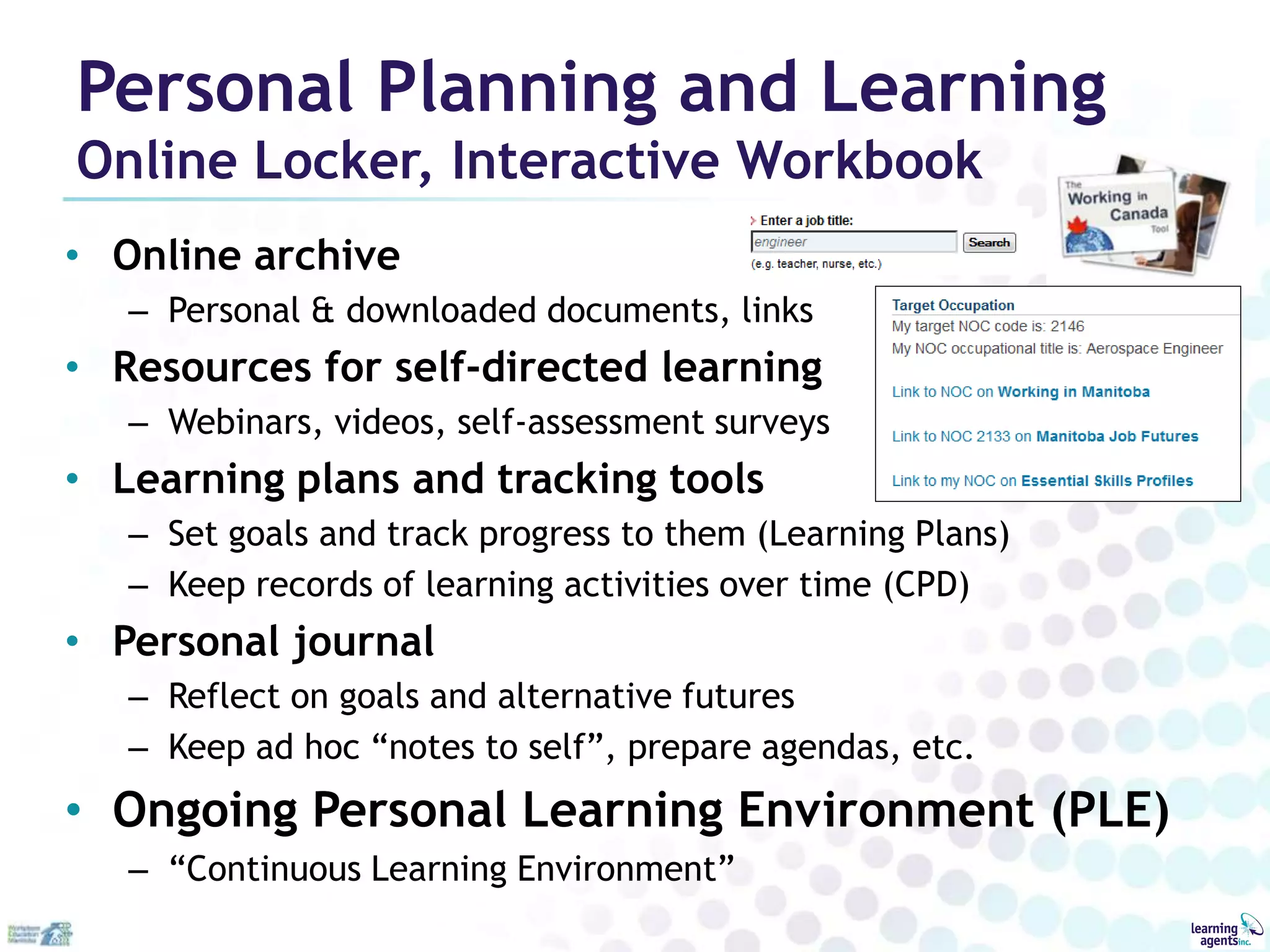 Personal Planning and Learning
Online Locker, Interactive Workbook
• Online archive
   – Personal & downloaded documents, links
• Resources for self-directed learning
   – Webinars, videos, self-assessment surveys
• Learning plans and tracking tools
   – Set goals and track progress to them (Learning Plans)
   – Keep records of learning activities over time (CPD)
• Personal journal
   – Reflect on goals and alternative futures
   – Keep ad hoc “notes to self”, prepare agendas, etc.
• Ongoing Personal Learning Environment (PLE)
   – “Continuous Learning Environment”
 